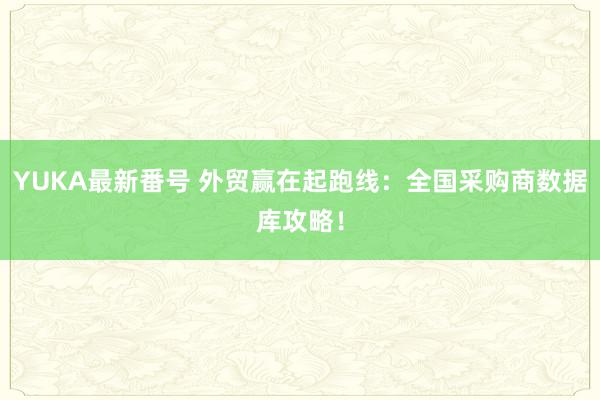 YUKA最新番号 外贸赢在起跑线：全国采购商数据库攻略！