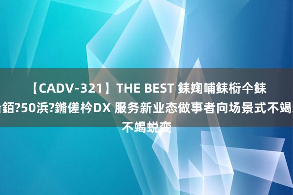 【CADV-321】THE BEST 銇婅哺銇椼仐銇俱仚銆?50浜?鏅傞枔DX 服务新业态做事者向场景式不竭蜕变