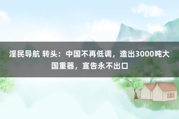 淫民导航 转头：中国不再低调，造出3000吨大国重器，宣告永不出口