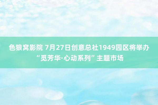 色狼窝影院 7月27日创意总社1949园区将举办“觅芳华·心动系列”主题市场