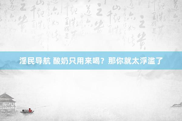 淫民导航 酸奶只用来喝？那你就太浮滥了