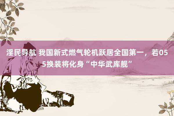 淫民导航 我国新式燃气轮机跃居全国第一，若055换装将化身“中华武库舰”