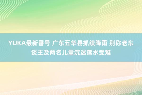 YUKA最新番号 广东五华县抓续降雨 别称老东谈主及两名儿童沉迷落水受难