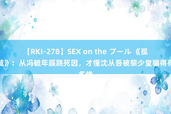 【RKI-278】SEX on the プール 《孤战迷城》：从冯毓年蹊跷死因，才懂沈从吾被黎少堂骗得有多惨