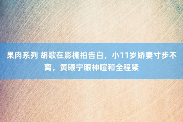 果肉系列 胡歌在影棚拍告白，小11岁娇妻寸步不离，黄曦宁眼神暄和全程紧