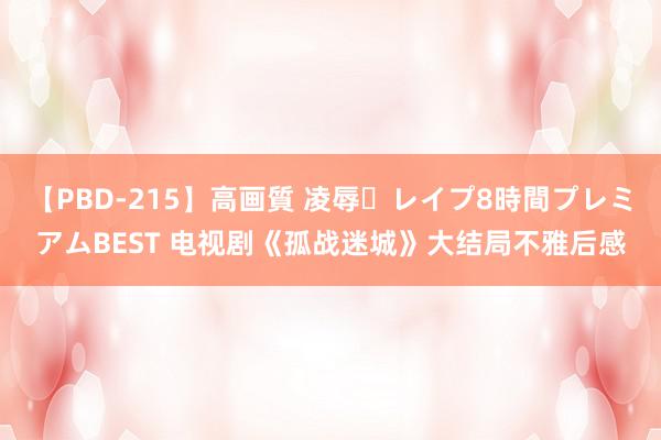 【PBD-215】高画質 凌辱・レイプ8時間プレミアムBEST 电视剧《孤战迷城》大结局不雅后感