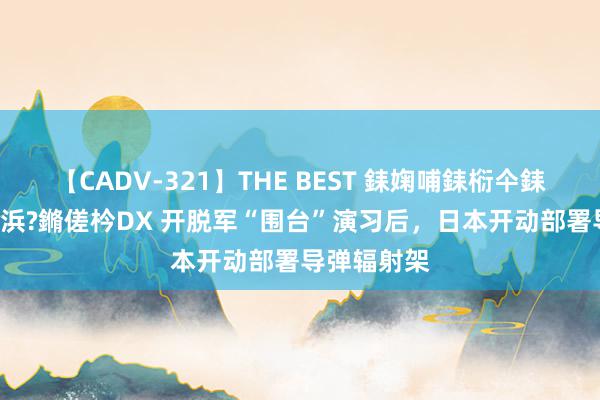 【CADV-321】THE BEST 銇婅哺銇椼仐銇俱仚銆?50浜?鏅傞枔DX 开脱军“围台”演习后，日本开动部署导弹辐射架