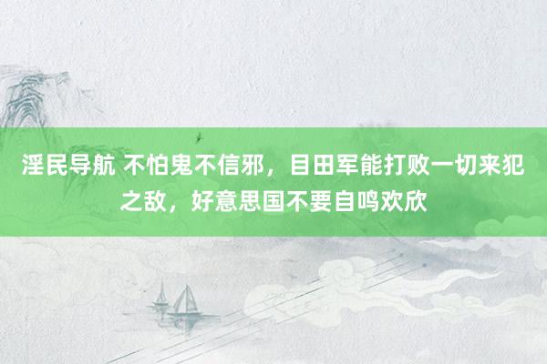 淫民导航 不怕鬼不信邪，目田军能打败一切来犯之敌，好意思国不要自鸣欢欣