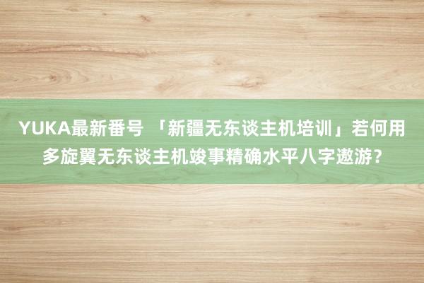 YUKA最新番号 「新疆无东谈主机培训」若何用多旋翼无东谈主机竣事精确水平八字遨游？