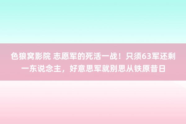 色狼窝影院 志愿军的死活一战！只须63军还剩一东说念主，好意思军就别思从铁原昔日