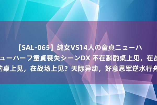 【SAL-065】純女VS14人の童貞ニューハーフ 二度と見れないニューハーフ童貞喪失シーンDX 不在斟酌桌上见，在战场上见？天际异动，好意思军逆水行舟逼中俄亮剑