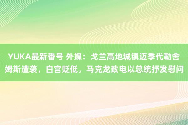 YUKA最新番号 外媒：戈兰高地城镇迈季代勒舍姆斯遭袭，白宫贬低，马克龙致电以总统抒发慰问