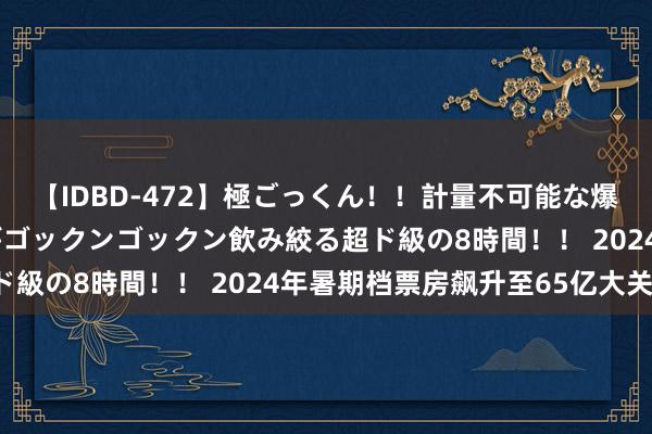 【IDBD-472】極ごっくん！！計量不可能な爆量ザーメンをS級女優がゴックンゴックン飲み絞る超ド級の8時間！！ 2024年暑期档票房飙升至65亿大关！