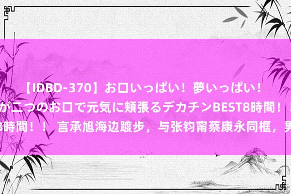 【IDBD-370】お口いっぱい！夢いっぱい！ MEGAマラ S級美女達が二つのお口で元気に頬張るデカチンBEST8時間！！ 言承旭海边踱步，与张钧甯蔡康永同框，男神魔力不减昔日！