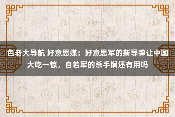 色老大导航 好意思媒：好意思军的新导弹让中国大吃一惊，自若军的杀手锏还有用吗