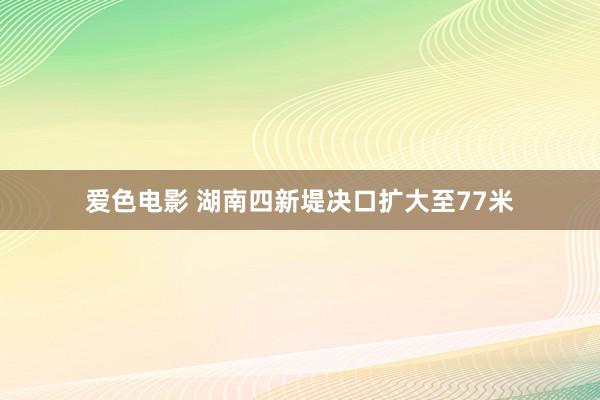 爱色电影 湖南四新堤决口扩大至77米