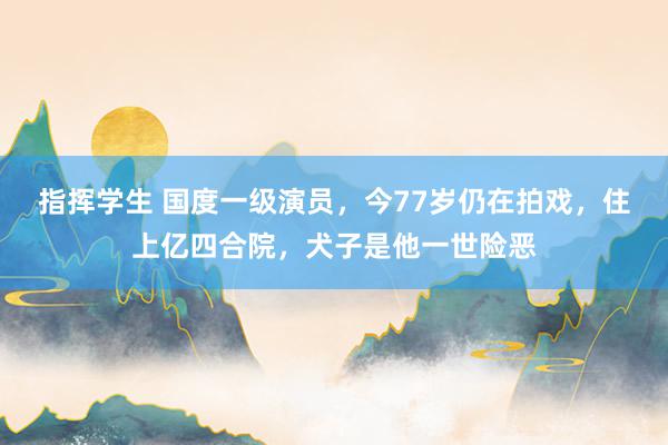 指挥学生 国度一级演员，今77岁仍在拍戏，住上亿四合院，犬子是他一世险恶