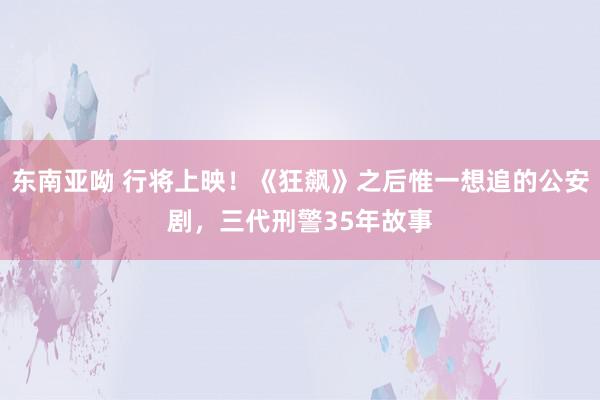 东南亚呦 行将上映！《狂飙》之后惟一想追的公安剧，三代刑警35年故事