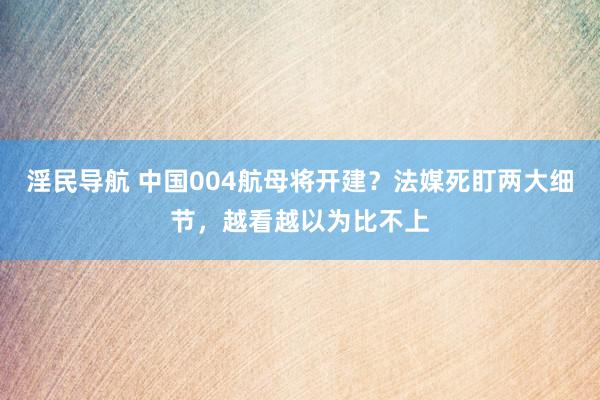 淫民导航 中国004航母将开建？法媒死盯两大细节，越看越以为比不上