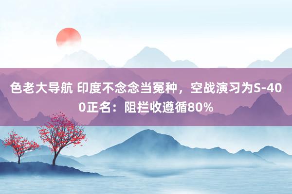 色老大导航 印度不念念当冤种，空战演习为S-400正名：阻拦收遵循80%