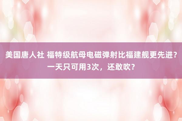 美国唐人社 福特级航母电磁弹射比福建舰更先进？一天只可用3次，还敢吹？