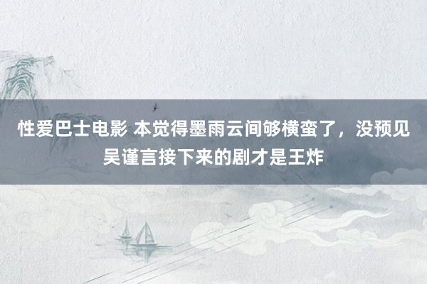 性爱巴士电影 本觉得墨雨云间够横蛮了，没预见吴谨言接下来的剧才是王炸