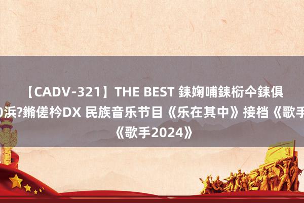 【CADV-321】THE BEST 銇婅哺銇椼仐銇俱仚銆?50浜?鏅傞枔DX 民族音乐节目《乐在其中》接档《歌手2024》