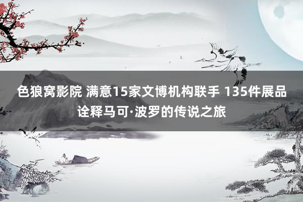 色狼窝影院 满意15家文博机构联手 135件展品诠释马可·波罗的传说之旅