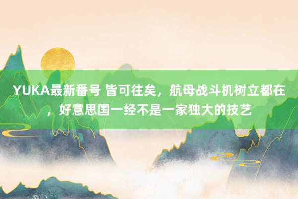 YUKA最新番号 皆可往矣，航母战斗机树立都在，好意思国一经不是一家独大的技艺