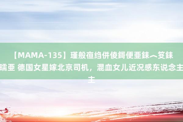 【MAMA-135】瑾般亱绉併倰鎶便亜銇︿笅銇曘亜 德国女星嫁北京司机，混血女儿近况感东说念主