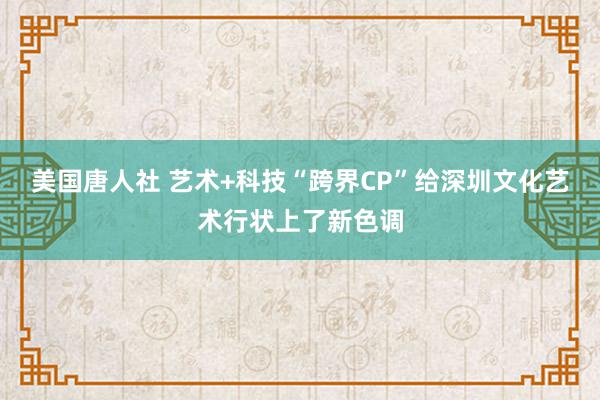 美国唐人社 艺术+科技“跨界CP”给深圳文化艺术行状上了新色调