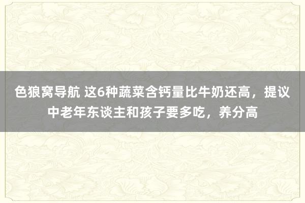 色狼窝导航 这6种蔬菜含钙量比牛奶还高，提议中老年东谈主和孩子要多吃，养分高