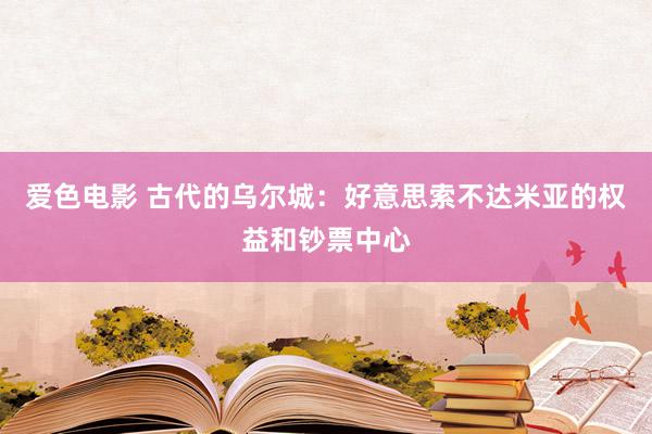 爱色电影 古代的乌尔城：好意思索不达米亚的权益和钞票中心