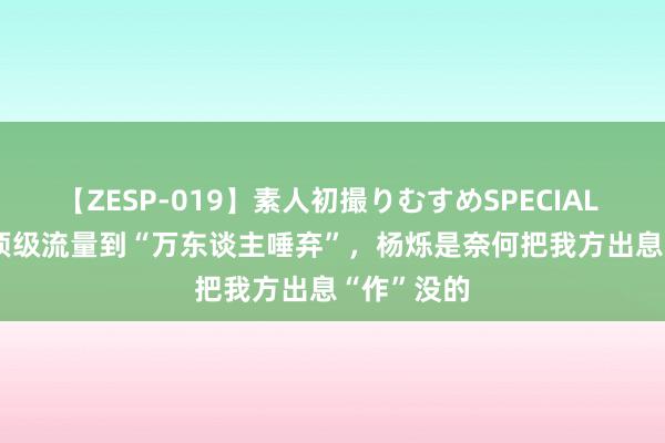 【ZESP-019】素人初撮りむすめSPECIAL Vol.3 从顶级流量到“万东谈主唾弃”，杨烁是奈何把我方出息“作”没的