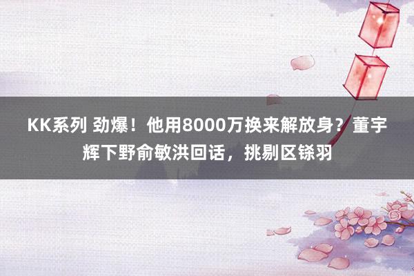 KK系列 劲爆！他用8000万换来解放身？董宇辉下野俞敏洪回话，挑剔区铩羽