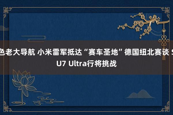 色老大导航 小米雷军抵达“赛车圣地”德国纽北赛谈 SU7 Ultra行将挑战