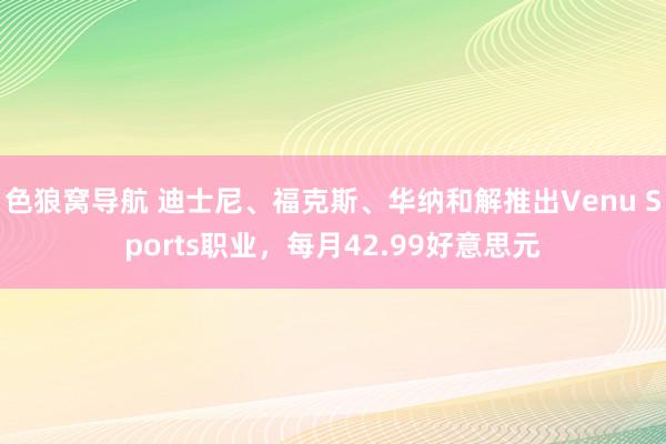 色狼窝导航 迪士尼、福克斯、华纳和解推出Venu Sports职业，每月42.99好意思元