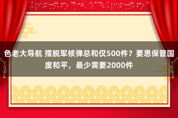 色老大导航 摆脱军核弹总和仅500件？要思保管国度和平，最少需要2000件