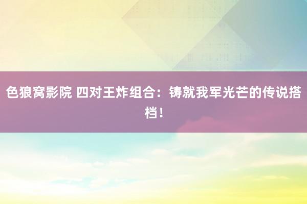 色狼窝影院 四对王炸组合：铸就我军光芒的传说搭档！