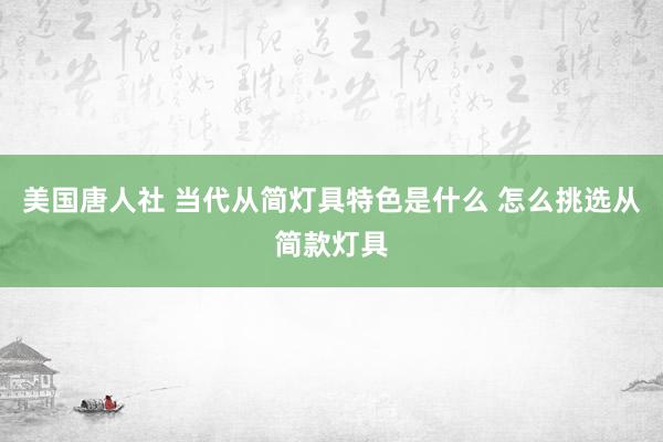 美国唐人社 当代从简灯具特色是什么 怎么挑选从简款灯具