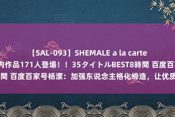 【SAL-093】SHEMALE a la carteの歴史 2008～2011 国内作品171人登場！！35タイトルBEST8時間 百度百家号杨潆：加强东说念主格化缔造，让优质创作家走向“台前”