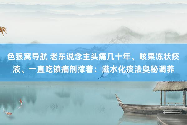 色狼窝导航 老东说念主头痛几十年、咳果冻状痰液、一直吃镇痛剂撑着：滋水化痰法奥秘调养