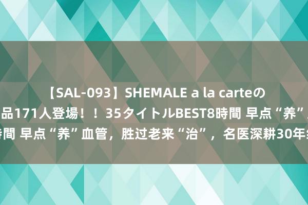 【SAL-093】SHEMALE a la carteの歴史 2008～2011 国内作品171人登場！！35タイトルBEST8時間 早点“养”血管，胜过老来“治”，名医深耕30年给外出径竟是...