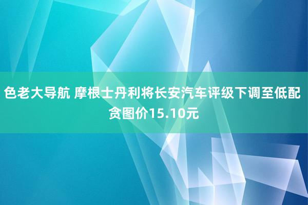 色老大导航 摩根士丹利将长安汽车评级下调至低配 贪图价15.10元