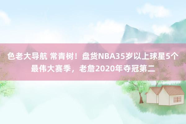 色老大导航 常青树！盘货NBA35岁以上球星5个最伟大赛季，老詹2020年夺冠第二