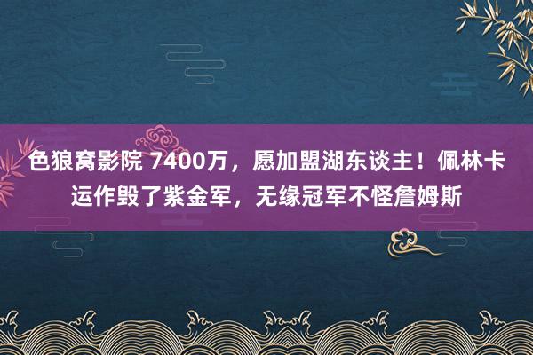 色狼窝影院 7400万，愿加盟湖东谈主！佩林卡运作毁了紫金军，无缘冠军不怪詹姆斯