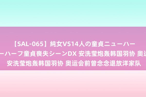 【SAL-065】純女VS14人の童貞ニューハーフ 二度と見れないニューハーフ童貞喪失シーンDX 安洗莹炮轰韩国羽协 奥运会前曾念念退放洋家队