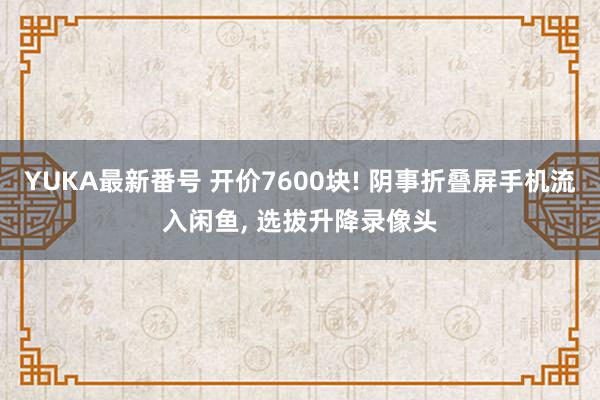 YUKA最新番号 开价7600块! 阴事折叠屏手机流入闲鱼, 选拔升降录像头