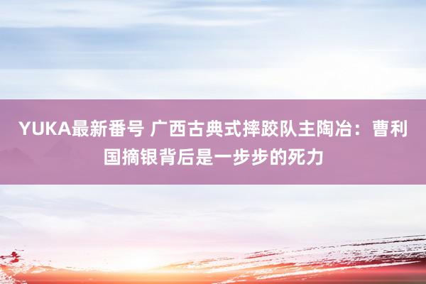 YUKA最新番号 广西古典式摔跤队主陶冶：曹利国摘银背后是一步步的死力