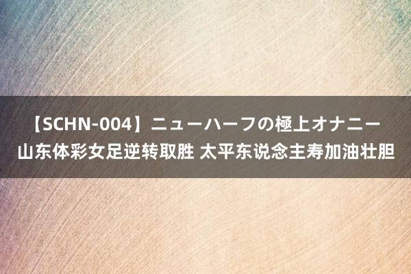 【SCHN-004】ニューハーフの極上オナニー 山东体彩女足逆转取胜 太平东说念主寿加油壮胆